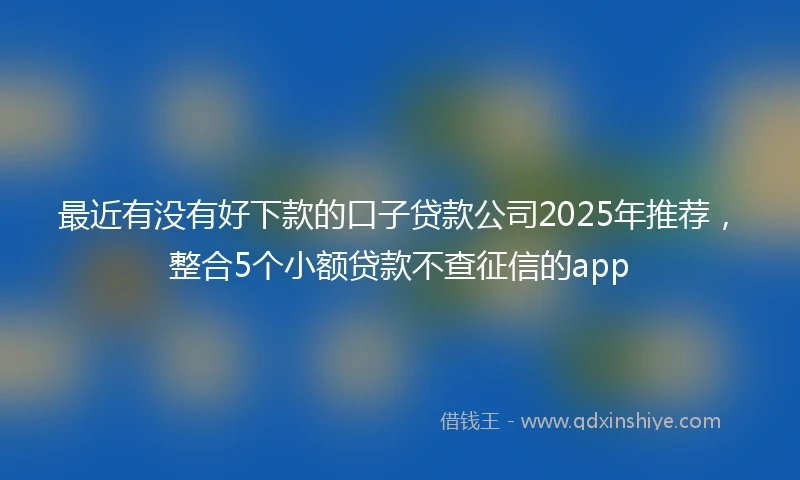 最近有没有好下款的口子贷款公司2025年推荐，整合5个小额贷款不查征信的app