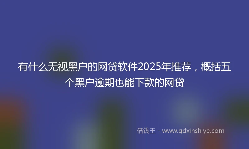 有什么无视黑户的网贷软件2025年推荐，概括五个黑户逾期也能下款的网贷
