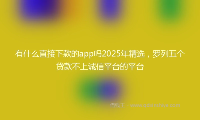 有什么直接下款的app吗2025年精选，罗列五个贷款不上诚信平台的平台