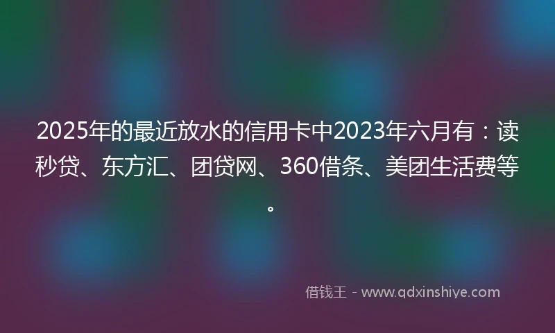 2025年的最近放水的信用卡中2023年六月有：读秒贷、东方汇、团贷网、360借条、美团生活费等。