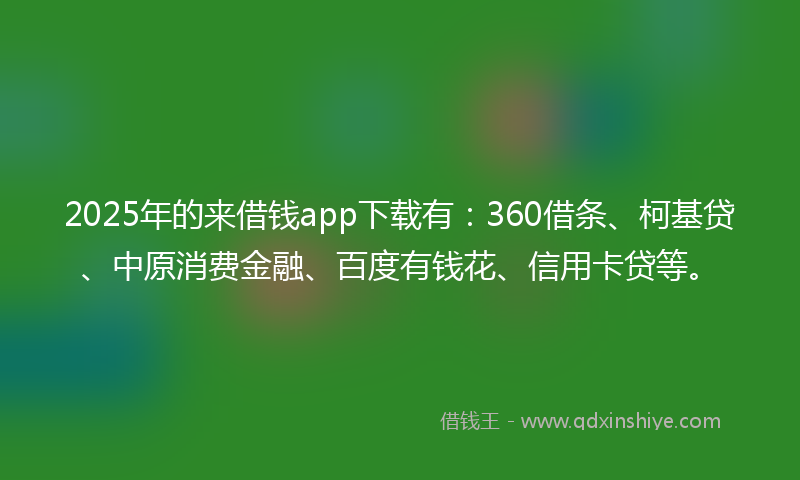 2025年的来借钱app下载有：360借条、柯基贷、中原消费金融、百度有钱花、信用卡贷等。