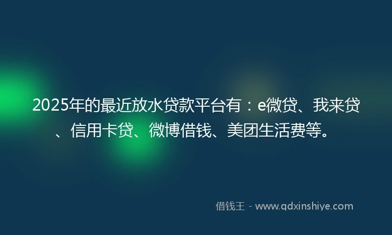 2025年的最近放水贷款平台有：e微贷、我来贷、信用卡贷、微博借钱、美团生活费等。