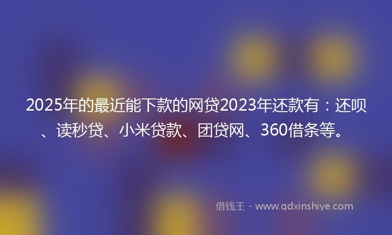2025年的最近能下款的网贷2023年还款有：还呗、读秒贷、小米贷款、团贷网、360借条等。