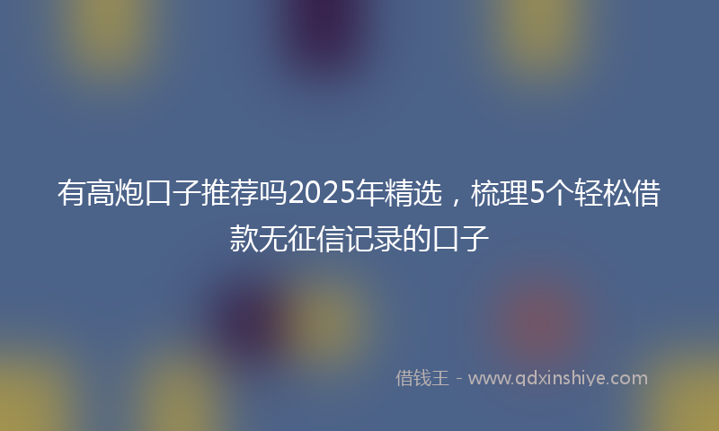 有高炮口子推荐吗2025年精选，梳理5个轻松借款无征信记录的口子