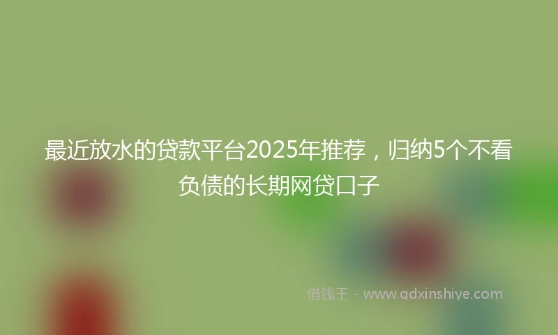 最近放水的贷款平台2025年推荐，归纳5个不看负债的长期网贷口子