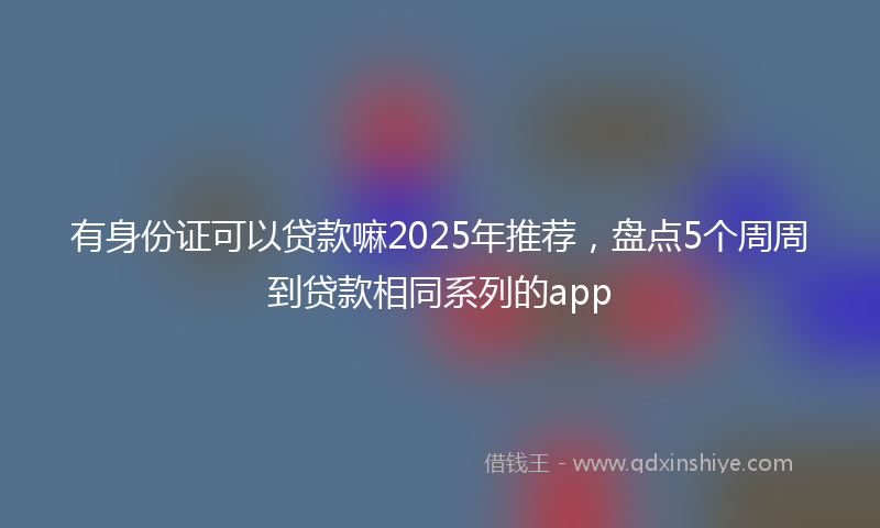 有身份证可以贷款嘛2025年推荐，盘点5个周周到贷款相同系列的app
