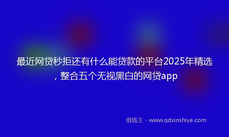 最近网贷秒拒还有什么能贷款的平台2025年精选,整合五个无视黑白的网贷app