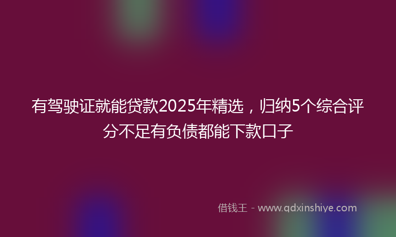 有驾驶证就能贷款2025年精选，归纳5个综合评分不足有负债都能下款口子