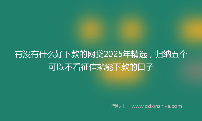 有没有什么好下款的网贷2025年精选，归纳五个可以不看征信就能下款的口子