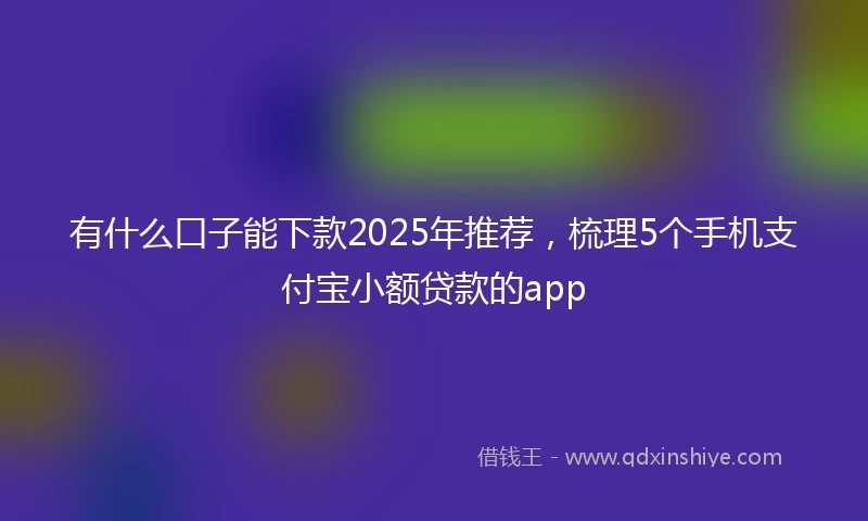 有什么口子能下款2025年推荐，梳理5个手机支付宝小额贷款的app