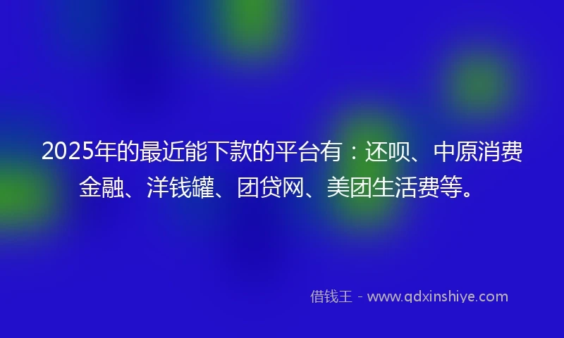 2025年的最近能下款的平台有：还呗、中原消费金融、洋钱罐、团贷网、美团生活费等。