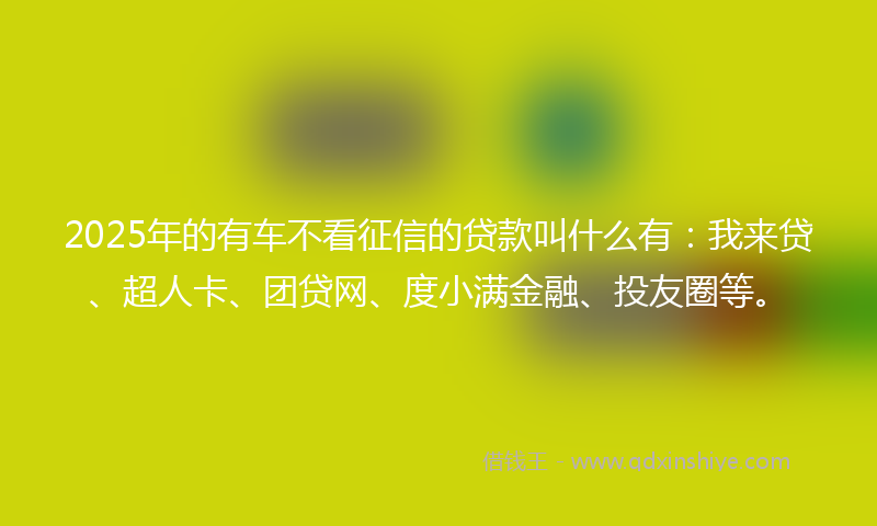 2025年的有车不看征信的贷款叫什么有：我来贷、超人卡、团贷网、度小满金融、投友圈等。