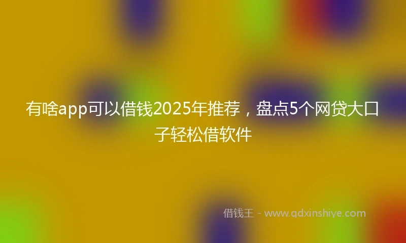有啥app可以借钱2025年推荐，盘点5个网贷大口子轻松借软件