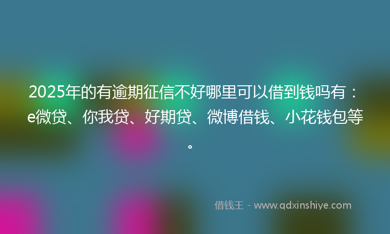 2025年的有逾期征信不好哪里可以借到钱吗有：e微贷、你我贷、好期贷、微博借钱、小花钱包等。