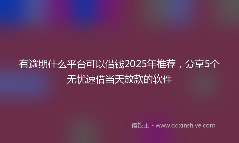 有逾期什么平台可以借钱2025年推荐，分享5个无忧速借当天放款的软件