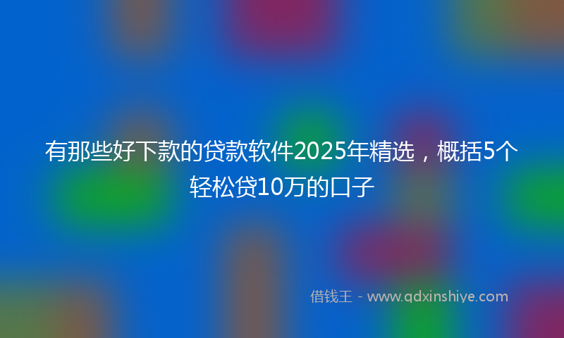 有那些好下款的贷款软件2025年精选，概括5个轻松贷10万的口子