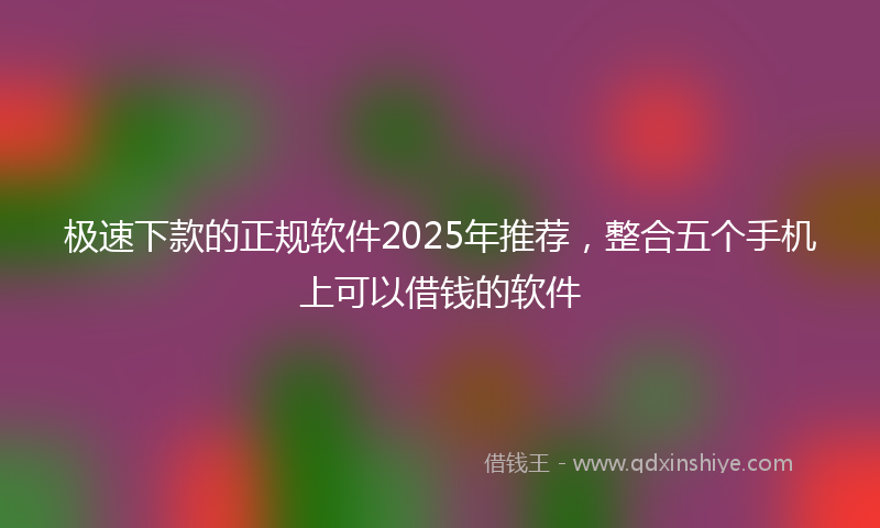 极速下款的正规软件2025年推荐，整合五个手机上可以借钱的软件