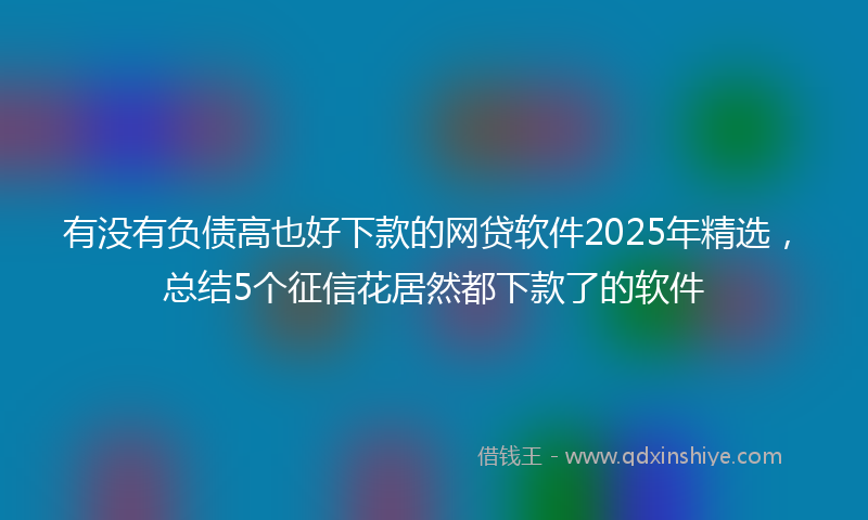 有没有负债高也好下款的网贷软件2025年精选，总结5个征信花居然都下款了的软件