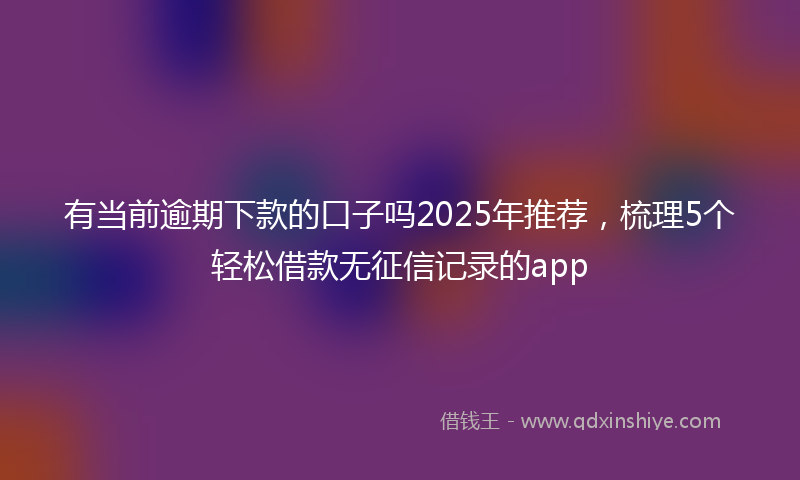 有当前逾期下款的口子吗2025年推荐，梳理5个轻松借款无征信记录的app
