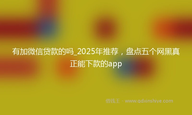 有加微信贷款的吗_2025年推荐，盘点五个网黑真正能下款的app
