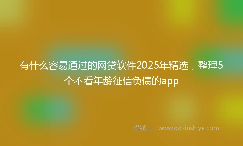有什么容易通过的网贷软件2025年精选，整理5个不看年龄征信负债的app