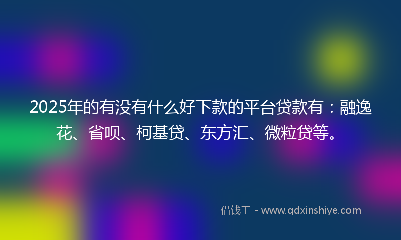 2025年的有没有什么好下款的平台贷款有：融逸花、省呗、柯基贷、东方汇、微粒贷等。