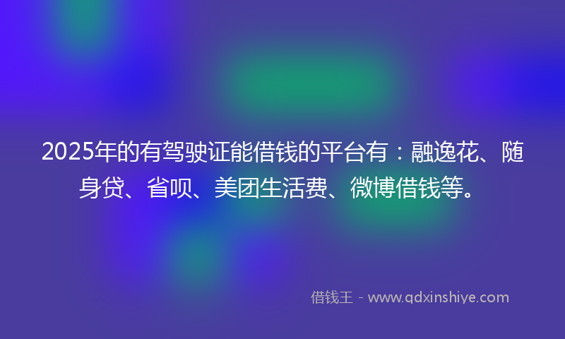 2025年的有驾驶证能借钱的平台有：融逸花、随身贷、省呗、美团生活费、微博借钱等。