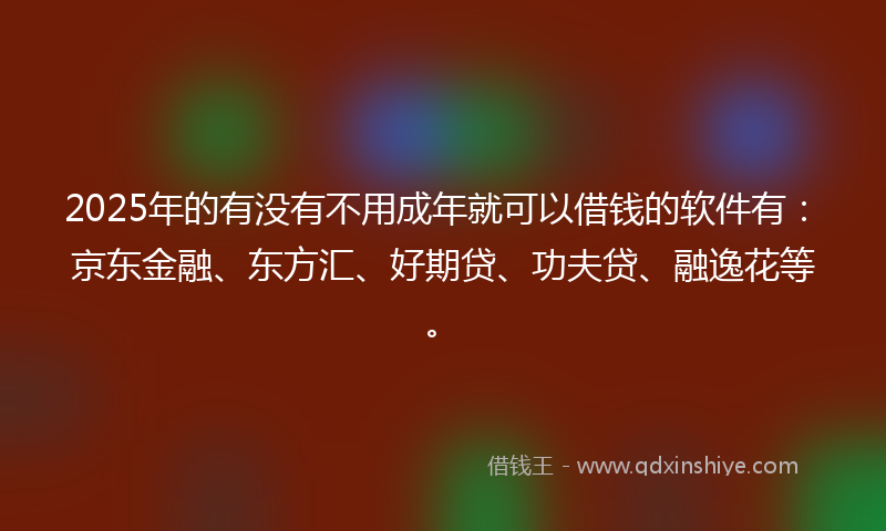 2025年的有没有不用成年就可以借钱的软件有：京东金融、东方汇、好期贷、功夫贷、融逸花等。