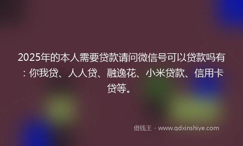 2025年的本人需要贷款请问微信号可以贷款吗有：你我贷、人人贷、融逸花、小米贷款、信用卡贷等。