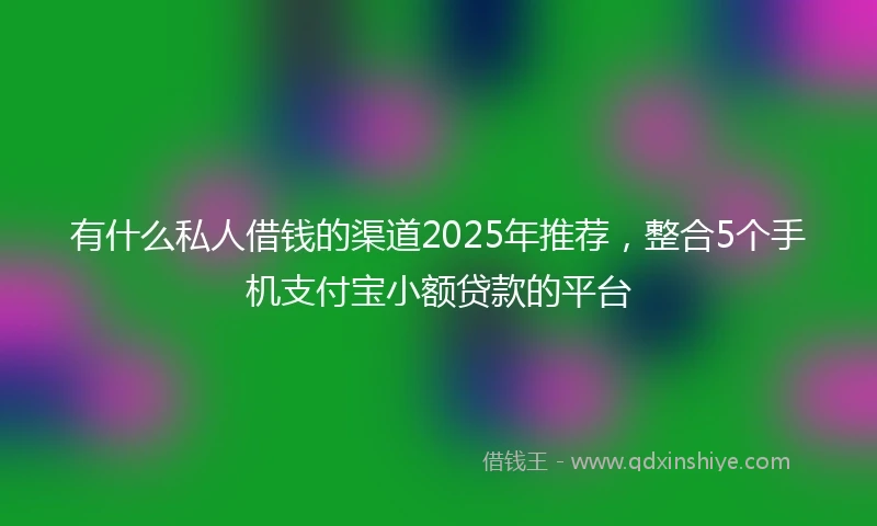 有什么私人借钱的渠道2025年推荐，整合5个手机支付宝小额贷款的平台