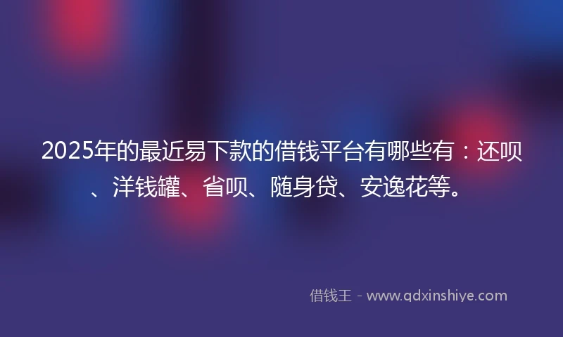 2025年的最近易下款的借钱平台有哪些有：还呗、洋钱罐、省呗、随身贷、安逸花等。