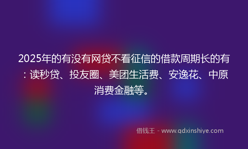 2025年的有没有网贷不看征信的借款周期长的有：读秒贷、投友圈、美团生活费、安逸花、中原消费金融等。
