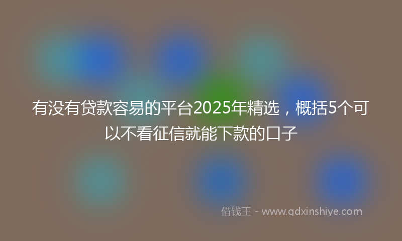 有没有贷款容易的平台2025年精选，概括5个可以不看征信就能下款的口子