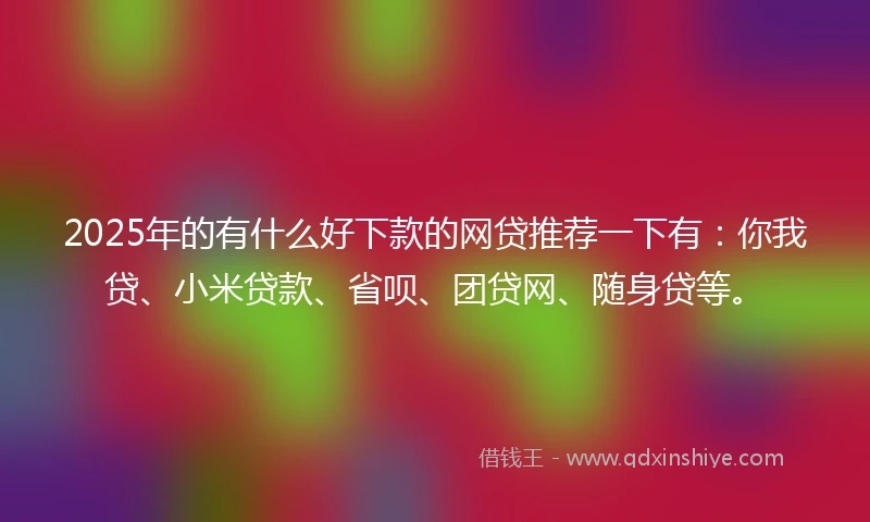 2025年的有什么好下款的网贷推荐一下有：你我贷、小米贷款、省呗、团贷网、随身贷等。