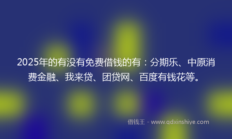 2025年的有没有免费借钱的有：分期乐、中原消费金融、我来贷、团贷网、百度有钱花等。
