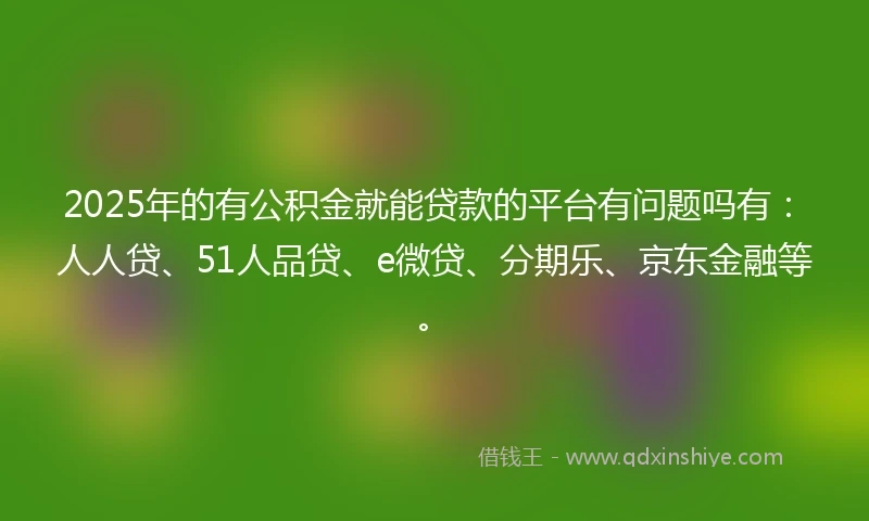 2025年的有公积金就能贷款的平台有问题吗有：人人贷、51人品贷、e微贷、分期乐、京东金融等。