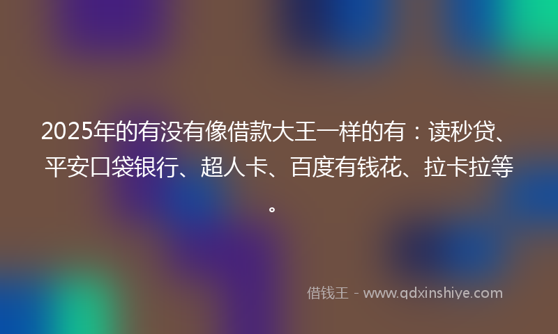 2025年的有没有像借款大王一样的有：读秒贷、平安口袋银行、超人卡、百度有钱花、拉卡拉等。