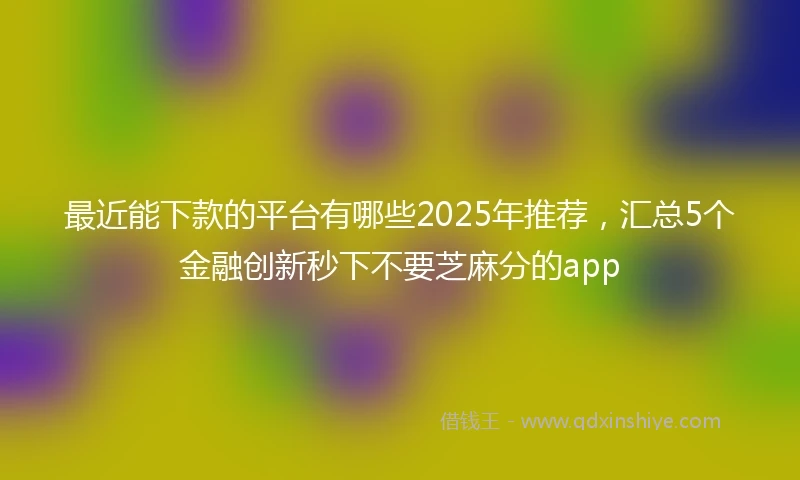 最近能下款的平台有哪些2025年推荐，汇总5个金融创新秒下不要芝麻分的app