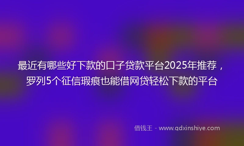 最近有哪些好下款的口子贷款平台2025年推荐,罗列5个征信瑕疵也能借网贷轻松下款的平台