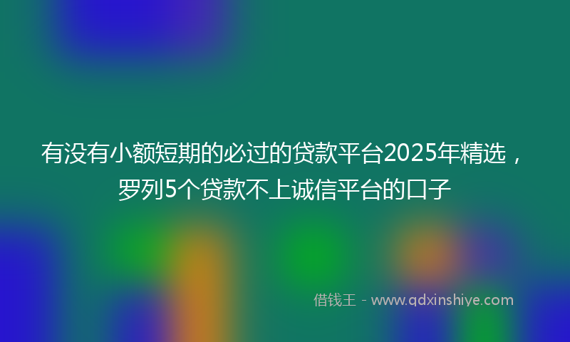 有没有小额短期的必过的贷款平台2025年精选,罗列5个贷款不上诚信平台的口子