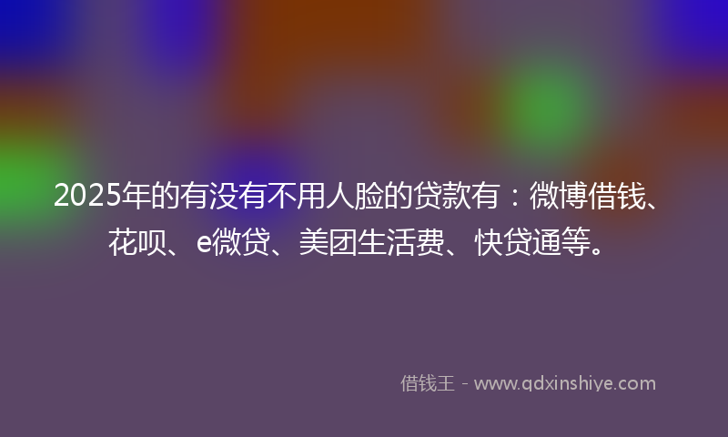 2025年的有没有不用人脸的贷款有：微博借钱、花呗、e微贷、美团生活费、快贷通等。