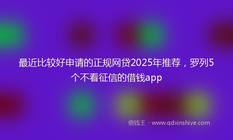 最近比较好申请的正规网贷2025年推荐,罗列5个不看征信的借钱app