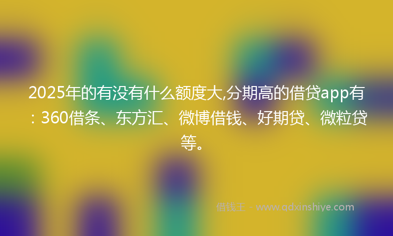 2025年的有没有什么额度大,分期高的借贷app有：360借条、东方汇、微博借钱、好期贷、微粒贷等。