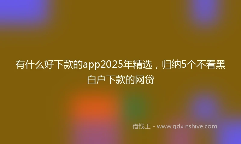 有什么好下款的app2025年精选，归纳5个不看黑白户下款的网贷