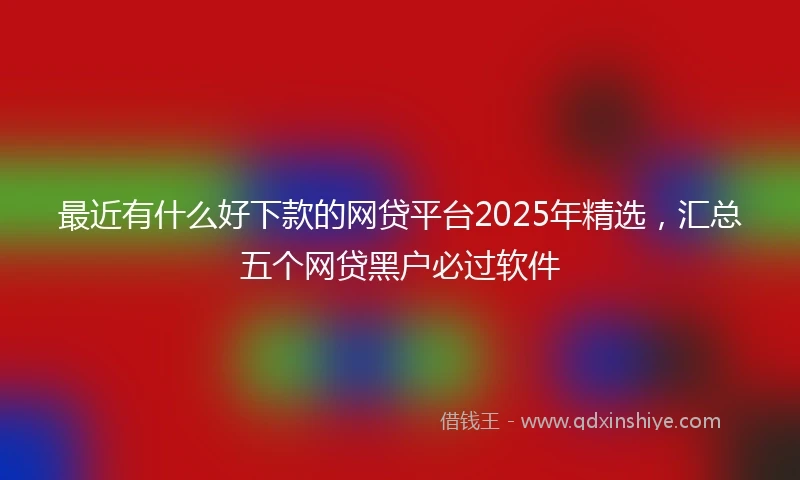 最近有什么好下款的网贷平台2025年精选，汇总五个网贷黑户必过软件