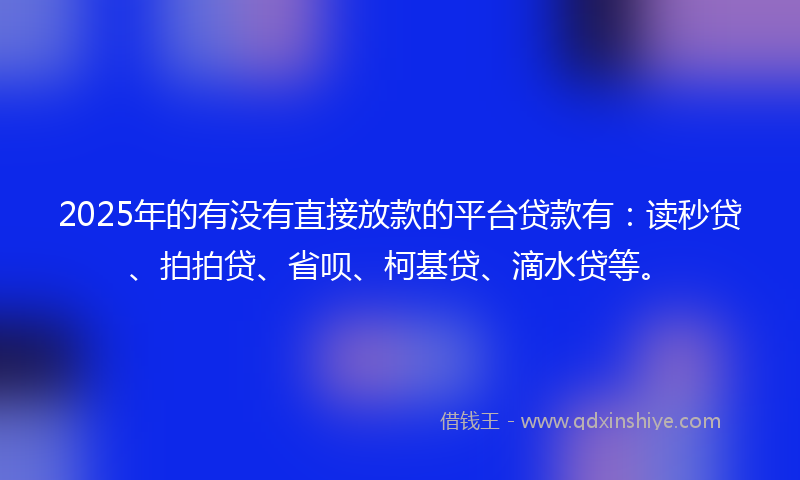 2025年的有没有直接放款的平台贷款有：读秒贷、拍拍贷、省呗、柯基贷、滴水贷等。