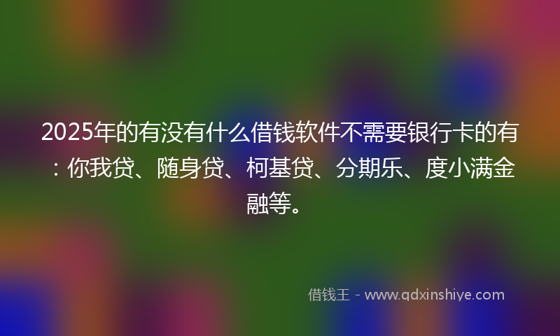 2025年的有没有什么借钱软件不需要银行卡的有：你我贷、随身贷、柯基贷、分期乐、度小满金融等。