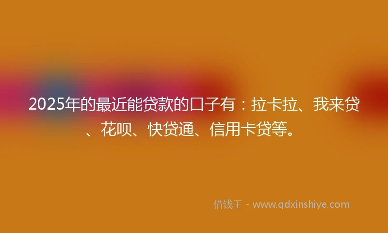 2025年的最近能贷款的口子有：拉卡拉、我来贷、花呗、快贷通、信用卡贷等。