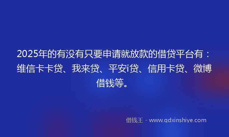 2025年的有没有只要申请就放款的借贷平台有：维信卡卡贷、我来贷、平安i贷、信用卡贷、微博借钱等。