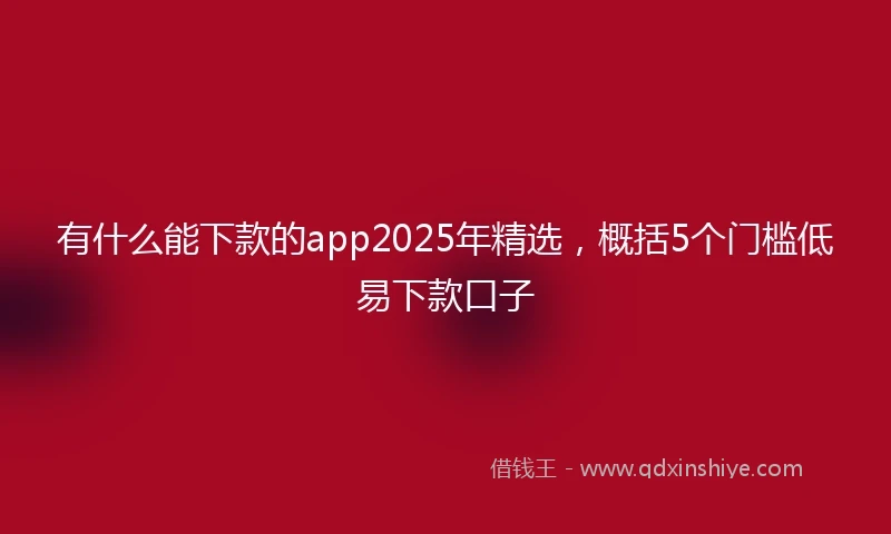 有什么能下款的app2025年精选，概括5个门槛低易下款口子